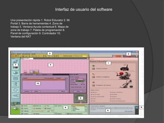 Una presentación rápida 1. Robot Educator 2. Mi
Portal 3. Barra de herramientas 4. Zona de
trabajo 5. Ventana Ayuda contextual 6. Mapa de
zona de trabajo 7. Paleta de programación 8.
Panel de configuración 9. Controlador 10.
Ventana del NXT
Interfaz de usuario del software