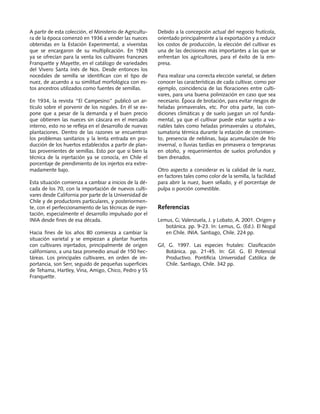 Producción de nueces de nogal	 Manuales FIA de APOYO A LA FORMACIÓN DE RECURSOS HUMANOS PARA LA INNOVACIÓN AGRARIA
8
A partir de esta colección, el Ministerio de Agricultu-
ra de la época comenzó en 1936 a vender las nueces
obtenidas en la Estación Experimental, a viveristas
que se encargaron de su multiplicación. En 1928
ya se ofrecían para la venta los cultivares franceses
Franquette y Mayette, en el catálogo de variedades
del Vivero Santa Inés de Nos. Desde entonces los
nocedales de semilla se identifican con el tipo de
nuez, de acuerdo a su similitud morfológica con es-
tos ancestros utilizados como fuentes de semillas.
En 1934, la revista “El Campesino” publicó un ar-
tículo sobre el porvenir de los nogales. En él se ex-
pone que a pesar de la demanda y el buen precio
que obtienen las nueces sin cáscara en el mercado
interno, esto no se refleja en el desarrollo de nuevas
plantaciones. Dentro de las razones se encuentran
los problemas sanitarios y la lenta entrada en pro-
ducción de los huertos establecidos a partir de plan-
tas provenientes de semillas. Esto por que si bien la
técnica de la injertación ya se conocía, en Chile el
porcentaje de prendimiento de los injertos era extre-
madamente bajo.
Esta situación comienza a cambiar a inicios de la dé-
cada de los 70, con la importación de nuevos culti-
vares desde California por parte de la Universidad de
Chile y de productores particulares, y posteriormen-
te, con el perfeccionamiento de las técnicas de injer-
tación, especialmente el desarrollo impulsado por el
INIA desde fines de esa década.
Hacia fines de los años 80 comienza a cambiar la
situación varietal y se empiezan a plantar huertos
con cultivares injertados, principalmente de origen
californiano, a una tasa promedio anual de 150 hec-
táreas. Los principales cultivares, en orden de im-
portancia, son Serr, seguido de pequeñas superficies
de Tehama, Hartley, Vina, Amigo, Chico, Pedro y SS
Franquette.
Debido a la concepción actual del negocio frutícola,
orientado principalmente a la exportación y a reducir
los costos de producción, la elección del cultivar es
una de las decisiones más importantes a las que se
enfrentan los agricultores, para el éxito de la em-
presa.
Para realizar una correcta elección varietal, se deben
conocer las características de cada cultivar, como por
ejemplo, coincidencia de las floraciones entre culti-
vares, para una buena polinización en caso que sea
necesario. Época de brotación, para evitar riesgos de
heladas primaverales, etc. Por otra parte, las con-
diciones climáticas y de suelo juegan un rol funda-
mental, ya que el cultivar puede estar sujeto a va-
riables tales como heladas primaverales u otoñales,
sumatoria térmica durante la estación de crecimien-
to, presencia de neblinas, baja acumulación de frío
invernal, o lluvias tardías en primavera o tempranas
en otoño, y requerimientos de suelos profundos y
bien drenados.
Otro aspecto a considerar es la calidad de la nuez,
en factores tales como color de la semilla, la facilidad
para abrir la nuez, buen sellado, y el porcentaje de
pulpa o porción comestible.
Referencias
Lemus, G; Valenzuela, J. y Lobato, A. 2001. Origen y
botánica. pp. 9-23. In: Lemus, G. (Ed.). El Nogal
en Chile. INIA. Santiago, Chile. 224 pp.
Gil, G. 1997. Las especies frutales: Clasificación
Botánica. pp. 21-45. In: Gil. G. El Potencial
Productivo. Pontificia Universidad Católica de
Chile. Santiago, Chile. 342 pp.
 