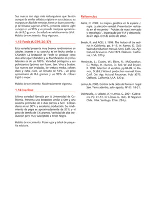 Sus nueces son algo más rectangulares que Sexton
aunque de similar sellado y rigidez en sus cáscaras; su
mariposa es fácil de remover, tiene un buen porcenta-
je de llenado superior al 50%, presenta colores Light
o mejor en un 90% y un peso de mariposa aproxima-
do de 8,0 gramos. Su sellado es relativamente débil.
Habito de crecimiento: Muy vigoroso.
1.13 Forde (UC95-26-37)
Esta variedad presenta muy buenos rendimientos en
árboles jóvenes y su cosecha es en fecha similar a
Chandler. La brotación de Forde se produce cinco
días antes que Chandler y su fructificación en yemas
laterales es de un 100%. Variedad protagena y sus
polinizantes óptimos son Paine, Serr, Vina y Sexton.
Sus nueces son ovaladas, de textura media, colores
claro y extra claro, un llenado de 53% , un peso
aproximado de 8,6 gramos y un 90% de colores
Light o mejor.
Habito de crecimiento: Moderadamente vigorosa.
1.14 Ivanhoe
Ultima variedad liberada por la Universidad de Ca-
lifornia. Presenta una brotación similar a Serr y una
cosecha promedio de 4 dias previos a Serr. Colores
claros en un 90% y excelente producción. Su rendi-
miento de pepa es aproximadamente de 57% y el
peso de semilla de 7,6 gramos. Variedad de alta pro-
ducción pero muy susceptible a Peste Negra.
Habito de crecimiento: Poco vigor y árbol de peque-
ña estatura.
Referencias
Aletà, N. 2002. La mejora genética en la especie J.
regia. La elección varietal. Presentación realiza-
da en el encuentro “Frutales de nuez: mercado
y tecnología”, organizado por FIA y desarrolla-
do en Stgo. El 9 de enero de 2002.
Beede, R. and ACEI, J. 1998. The history of the wal-
nut in California. pp. 8-15. In: Ramos, D. (Ed.)
Walnut production manual. Univ. Calif. Div. Agr.
Natural Resources. Publ 3373. Oakland, Califor-
nia, USA. 320 p.
Hendricks, L.; Coates, W.; Elkins, R.; McGranahan,
G.; Phillips, H.; Ramos, D.; Reil. W. and Snyder,
R. 1998. Selection of varieties. pp.84-89. In: Ra-
mos, D. (Ed.) Walnut production manual. Univ.
Calif. Div. Agr. Natural Resources. Publ 3373.
Oakland, California, USA. 320 p.
Lemus,G. 2005. Control de la caída de flores en nogal
Serr. Tierra adentro, julio-agosto, Nº 63: 18-21.
Valenzuela, J.; Lobato, A. y Lemus, G. 2001. Cultiva-
res. Pp: 41-51. In: Lemus, G. (Ed.). El Nogal en
Chile. INIA. Santiago, Chile. 224 p.
 