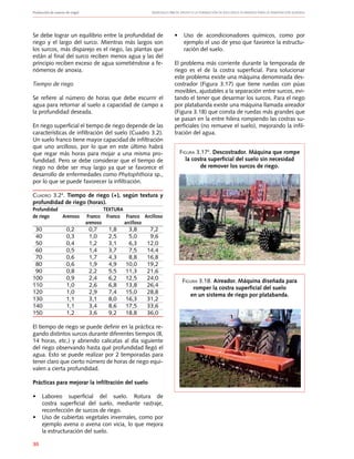 Producción de nueces de nogal	 Manuales FIA de APOYO A LA FORMACIÓN DE RECURSOS HUMANOS PARA LA INNOVACIÓN AGRARIA
30
Se debe lograr un equilibrio entre la profundidad de
riego y el largo del surco. Mientras más largos son
los surcos, más disparejo es el riego, las plantas que
están al final del surco reciben menos agua y las del
principio reciben exceso de agua sometiéndose a fe-
nómenos de anoxia.
Tiempo de riego
Se refiere al número de horas que debe escurrir el
agua para retornar al suelo a capacidad de campo a
la profundidad deseada.
En riego superficial el tiempo de riego depende de las
características de infiltración del suelo (Cuadro 3.2).
Un suelo franco tiene mayor capacidad de infiltración
que uno arcilloso, por lo que en este último habrá
que regar más horas para mojar a una misma pro-
fundidad. Pero se debe considerar que el tiempo de
riego no debe ser muy largo ya que se favorece el
desarrollo de enfermedades como Phytophthora sp.,
por lo que se puede favorecer la infiltración.
Cuadro 3.24
. Tiempo de riego (+), según textura y
profundidad de riego (horas).
Profundidad			 TEXTURA
de riego	 Arenoso	 Franco	 Franco	 Franco	 Arcilloso
		 arenoso		 arcilloso
	 30	 0,2	 0,7	 1,8	 3,8	 7,2
	 40	 0,3	 1,0	 2,5	 5,0	 9,6	
	 50	 0,4	 1,2	 3,1	 6,3	 12,0
	 60	 0,5	 1,4	 3,7	 7,5	 14,4
	 70	 0,6	 1,7	 4,3	 8,8	 16,8
	 80	 0,6	 1,9	 4,9	 10,0	 19,2
	 90	 0,8	 2,2	 5,5	 11,3	 21,6
100	 0,9	 2,4	 6,2	 12,5	 24,0
110	 1,0	 2,6	 6,8	 13,8	 26,4
120	 1,0	 2,9	 7,4	 15,0	 28,8
130	 1,1	 3,1	 8,0	 16,3	 31,2
140	 1,1	 3,4	 8,6	 17,5	 33,6
150	 1,2	 3,6	 9,2	 18,8	 36,0
El tiempo de riego se puede definir en la práctica re-
gando distintos surcos durante diferentes tiempos (8,
14 horas, etc.) y abriendo calicatas al día siguiente
del riego observando hasta qué profundidad llegó el
agua. Esto se puede realizar por 2 temporadas para
tener claro que cierto número de horas de riego equi-
valen a cierta profundidad.
Prácticas para mejorar la infiltración del suelo
•	 Laboreo superficial del suelo. Rotura de
costra superficial del suelo, mediante rastraje,
reconfección de surcos de riego.
•	 Uso de cubiertas vegetales invernales, como por
ejemplo avena o avena con vicia, lo que mejora
la estructuración del suelo.
•	 Uso de acondicionadores químicos, como por
ejemplo el uso de yeso que favorece la estructu-
ración del suelo.
El problema más corriente durante la temporada de
riego es el de la costra superficial. Para solucionar
este problema existe una máquina denominada des-
costrador (Figura 3.17) que tiene ruedas con púas
movibles, ajustables a la separación entre surcos, evi-
tando el tener que desarmar los surcos. Para el riego
por platabanda existe una máquina llamada aireador
(Figura 3.18) que consta de ruedas más grandes que
se pasan en la entre hilera rompiendo las costras su-
perficiales (no remueve el suelo), mejorando la infil-
tración del agua.
Figura 3.174
. Descostrador. Máquina que rompe
la costra superficial del suelo sin necesidad
de remover los surcos de riego.
Figura 3.18. Aireador. Máquina diseñada para
romper la costra superficial del suelo
en un sistema de riego por platabanda.
 