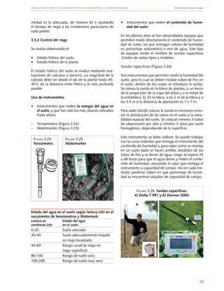 Manuales FIA de APOYO A LA FORMACIÓN DE RECURSOS HUMANOS PARA LA INNOVACIÓN AGRARIA		 Producción de nueces de nogal
33
medad es la adecuada, de manera de ir ajustando
el tiempo de riego a las condiciones particulares de
cada predio.
3.5.2 Control del riego
Se realiza observando el:
•	 Estado hídrico del suelo
•	 Estado hídrico de la planta
El estado hídrico del suelo se evalúa mediante eva-
luaciones de calicatas y barreno. La magnitud de la
calicata debe ser desde el eje de la planta hasta 40-
45% de la distancia entre hilera y lo más profunda
posible.
Uso de instrumentos
•	 Instrumentos que miden la energía del agua en
el suelo, y que han sido los más clásicos utilizados
hasta ahora:
–	 Tensiómetros (Figura 3.24)
–	 Watermarker (Figura 3.25)
Estado del agua en el suelo según lectura (cb) en el
vacuómetro de tensiómetros y Watermark
Lectura en	 Estado del agua
centíbares (cb)	 en el suelo
0-20	 Suelo saturado
30-40	 Suelo adecuadamente mojado
	 en riego localizado
40-60	 Rango usual de riego en
	 riego superficial
80-100	 Rango de suelo seco
100-200	 Rango de suelo muy seco	
•	 Instrumentos que miden el contenido de hume-
dad del suelo
En los últimos años se han desarrollados equipos que
permiten medir directamente el contenido de hume-
dad de suelo, los que entregan valores de humedad
en porcentaje volumétrico o mm de agua. Este tipo
de equipos recibe el nombre de sondas capacitivas
.Existen de varios tipos y modelos.
Sondas capacitivas (Figura 3.26)
Son instrumentos que permiten medir la humedad del
suelo, para lo cual se deben instalar tubos de Pvc en
el suelo, dentro de los cuales se introduce la sonda.
Se coloca la sonda en la hilera de plantas, a un tercio
de la proyección de la copa del árbol y a la mitad de
la entrehilera. Ej. En la hilera, a los 2 m de la hilera y a
los 3,5 m si la distancia de plantación es 7 x 7 m.
Para saber dónde colocar la sonda es necesario cono-
cer la distribución de las raíces en el suelo y la varia-
bilidad espacial del suelo. Se colocan mínimo 3 tubos
de observación por sitio y mínimo 3 sitios por suelo
homogéneo, dependiendo de la superficie.
Este instrumento se debe calibrar. Se puede trabajar
con la curva estándar que entrega el instrumento del
contenido de humedad y para saber cómo se maneja
en un suelo dado se hacen pretiles alrededor de los
tubos de Pvc y se llenan de agua, luego se espera 24
a 48 horas para que el agua drene y miden el conte-
nido de humedad, asociando el valor que entrega el
instrumento a capacidad de campo. Así en cada me-
dición posterior saben en qué porcentaje de hume-
dad se encuentran alejados de capacidad de campo.
Figura 3.24.
Tensiómetro
Figura 3.25.
Watermarker
Figura 3.26. Sondas capacitivas.
A) Delta-T PR1 y B) Deviner 2000.
A B
 