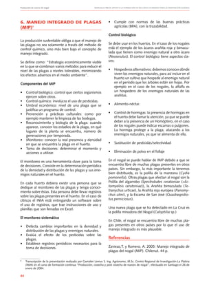 Producción de nueces de nogal	 Manuales FIA de APOYO A LA FORMACIÓN DE RECURSOS HUMANOS PARA LA INNOVACIÓN AGRARIA
44
6. MANEJO INTEGRADO DE PLAGAS
(MIP)9
La producción sustentable obliga a que el manejo de
las plagas no sea solamente a través del método de
control químico, sino más bien bajo el concepto de
manejo integrado.
Se define como: “Estrategia económicamente viable
en la que se combinan varios métodos para reducir el
nivel de las plagas a niveles tolerables, minimizando
los efectos adversos en el medio ambiente”.
Componentes del MIP
•	 Control biológico: control que ciertos organismos
ejercen sobre otros.
•	 Control químico: involucra el uso de pesticidas.
•	 Umbral económico: nivel de una plaga que se
justifica un programa de control.
•	 Prevención y prácticas culturales: como por
ejemplo mantener la limpieza de las bodegas.
•	 Reconocimiento y biología de la plaga: cuando
aparece, conocer los estadios de la plaga, en qué
lugares de la planta se encuentra, número de
generaciones por temporada.
•	 Monitoreo: conocer la real presencia y densidad
en que se encuentra la plaga en el huerto.
•	 Toma de decisiones: determinar el momento y
acciones a utilizar.
El monitoreo es una herramienta clave para la toma
de decisiones. Consiste en la determinación periódica
de la densidad y distribución de las plagas y sus ene-
migos naturales en el huerto.
En cada huerto debiera existir una persona que se
dedique al monitoreo de las plagas y tenga conoci-
miento sobre éstas. Esta persona debe llevar registros
sobre las plagas presentes en el huerto. En el caso de
cítricos el INIA está entregando un software sobre
el uso de registros, que trae instrucciones de uso y
planillas que son llenadas en Excel.
El monitoreo sistemático
•	 Detecta cambios importantes en la densidad y
distribución de las plagas y enemigos naturales.
•	 Evalúa el efecto de los pesticidas sobre las
plagas.
•	 Establece registros periódicos necesarios para la
toma de decisiones.
•	 Cumple con normas de las buenas prácticas
agrícolas (BPA), con la trazabilidad.
Control biológico
Se debe usar en los huertos. En el caso de los nogales
está el ejemplo de los ácaros arañita roja y bimacu-
lada que tienen como enemigo natural a otro ácaro
(Neoseiulus). El control biológico tiene aspectos cla-
ves:
•	 Hospederos alternativos: debemos conocer dónde
viven los enemigos naturales, para así incluir en el
huerto un cultivo que hospede al enemigo natural
en el período que los árboles están sin hojas. Por
ejemplo en el caso de los nogales, la alfalfa es
un hospedero de los enemigos naturales de las
arañitas.
•	 Alimento-néctar.
•	 Control de hormigas: la presencia de hormigas en
el huerto debe llamar la atención, ya que se puede
deber a la presencia de un Homóptero, en el caso
de los nogales puede indicar escamas o pulgones.
La hormiga protege a la plaga, atacando a los
enemigos naturales, ya que se alimenta de ella.
•	 Sustitución de pesticidas/selectividad
•	 Eliminación de polvo en el follaje
En el nogal se puede hablar de MIP debido a que se
encuentra libre de muchas plagas presentes en otros
países. Sin embargo, la más importante la tenemos
bien distribuida, es la polilla de la manzana (Cydia
pomonella). Otras plagas que afectan al nogal son la
Polilla del algarrobo (Spectrobates ceratoniae (=Ec-
tomyelois ceratoniae)), la Arañita bimaculada (Te-
tranychus urticae), la Arañita roja europea (Panomy-
chus ulmi), y la Escama de San José (Quadraspidio-
tus perniciosus).
Una nueva plaga que se ha detectado en La Cruz es
la polilla minadora del Nogal (Caloptilia sp.)
En Chile, el nogal se encuentra libre de muchas pla-
gas presentes en otros países por lo que el uso de
manejo integrado es más plausible.
Referencias
Zaviezo,T. y Romero, A. 2005. Manejo integrado de
plagas del nogal (MIP). Chilenut. 44 p.
9
	 Transcripción de la presentación realizada por Gamalier Lemus S. Ing. Agrónomo, M.Sc. Centro Regional de Investigación La Platina
(INIA) en el curso de formación continua “Producción, cosecha y post cosecha de nueces de nogal”, efectuado en Santiago el 26 de
enero de 2004.
 