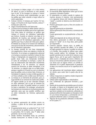 Producción de nueces de nogal	 Manuales FIA de APOYO A LA FORMACIÓN DE RECURSOS HUMANOS PARA LA INNOVACIÓN AGRARIA
46
•	 Las trampas se deben colgar a 5 o más metros
de altura, ya que la feromona es más pesada
que el aire. Si las trampas se colocan a menor
altura, las lecturas serán subestimadas, ya que
las polillas que están volando a mayor altura no
serán capturadas.
•	 Colocar mínimo 3 trampas por huerto (12 ha),
luego, si el huerto es de mayor tamaño, colocar 1
trampa por cada 4 ha.
•	 Seguir recomendaciones del fabricante.
•	 La lectura de las trampas se debe realizar cada 3 a
5 días, contando las polillas que se han capturado.
Con estos datos se construye un gráfico que
indique el número de individuos capturados
por lectura. Cuando se observe una baja en la
población de machos, por ejemplo cuando la
lectura pase de 50 individuos capturados a 40,
significa que hay un plazo de 8 días para aplicar.
El método no se basa en el número de individuos
sino que en la tasa de crecimiento y decrecimiento
de los individuos capturados.
•	 La trampa consiste de una base impregnada
con pegamento y tiene una cápsula o emisor de
feromona. Si se compra un pegamento adicional
a la trampa y se procura mantener la base de ésta
limpia e impregnada con pegamento, la trampa
puede durar toda una temporada (evitando
el costo de reemplazar la trampa), a pesar de
que las indicaciones del fabricante recomienda
reemplazarla a las 10 semanas. La cápsula
emisora de feromona se debe reemplazar a las
10 semanas. La cápsula vieja no se debe botar,
porque si queda en el huerto va a ser un atractivo
para las polillas, será un emisor falso. Entonces, al
reemplazar la cápsula, la vieja se debe guardar en
un frasco sellado y este se debe sacar del huerto.
•	 La trampa es un elemento de precisión; para un
lugar donde no se conocen los vuelos de la polilla.
En lugares donde ya se han colocado trampas
en años anteriores, por lo que se conocen los
períodos de vuelo, es posible realizar un control
en base a calendario. Sin embargo, actualmente
las trampas son necesarias en las buenas prácticas
agrícolas, para que sea posible certificar que
se están realizando las mínimas aplicaciones
posibles.
7.1.2 Manejo
•	 La primera generación de adultos ocurre en
octubre, a partir de las larvas que pasaron el
invierno.
•	 El apareamiento tiene un umbral de Tº de 11,5º
C. El vuelo de las polillas ocurre al atardecer, en
la penumbra. Por lo tanto, esta Tº debe estar
presente a las 5 o 6 de la tarde.
•	 Desde hembra fecundada hasta las primeras
larvitas transcurren al menos 8 días, lo que
determina la oportunidad del tratamiento.
•	 El insecticida debe depositarse antes que la larva
comience a horadar el pelón.
•	 El tratamiento se realiza cuando la captura de
machos alcanza el máximo, más precisamente
a la siguiente lectura del máximo (después del
“peak”), cuando se observa una disminución en
la captura.
•	 Primera generación ocurre a fines de octubre en
la V Región.
	 Segunda generación en diciembre.
	 Tercera generación fines de enero a comienzos de
febrero.
	 Cuarta generación es ocasionalmente a fines de
marzo.
	 (Todo esto depende de los efectos del clima)
	 Esta última generación es difícil de distinguir
porque el “peak” no es muy claro, pero puede
ser importante.
•	 Creencia popular: cáscara dura, la polilla no
logra penetrar (prueba del alfiler). Si un alfiler
no logra penetrar la cáscara, la polilla no entrará
a la semilla. Esta prueba la utilizan para saber
hasta cuando aplicar. Sin embargo, las larvas
pueden penetrar por la unión de la cáscara o por
alguna fisura, por lo que parte importante del
daño ocurre a mediados de enero o febrero; las
larvas se encuentran adentro durante la cosecha.
Las larvas que no logran entrar a la semilla se
alimentan en el pelón depreciando el producto
al dejar una mancha oscura en la superficie de la
cáscara.
•	 Las aplicaciones del insecticida deben realizarse
sin viento; para cubrir bien la parte alta de los
árboles.
•	 Utilizar maquinaria en óptimo estado (reposición
y limpieza de boquillas).
•	 Utilizar pitón especializado o nebulizadora.
•	 Uso combinado de aplicación terrestre y por
avión.
•	 Dentro de los productos permitidos para el control
de polilla, el clásico es el Azinphos metil. Se ha
ocupado durante muchos años por lo que hay
que tener cuidado con la resistencia, utilizando un
producto diferente intercalado con Azinphos metil
en una misma temporada o, controlando con un
producto diferente cada 2 o 3 temporadas.
•	 Algunos de los productos utilizados se describen
en el Cuadro 7.1.
 