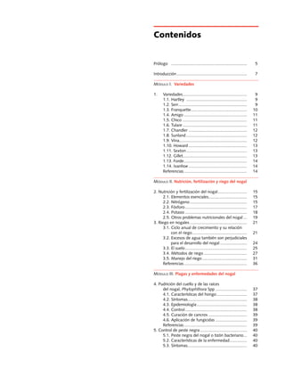 Manuales FIA de APOYO A LA FORMACIÓN DE RECURSOS HUMANOS PARA LA INNOVACIÓN AGRARIA		 Producción de nueces de nogal
3
Contenidos
Prólogo	 .................................................................. 	 5
Introducción............................................................. 	 7
Módulo I. Variedades
1. 	 Variedades........................................................ 	 9
	 1.1. Hartley ..................................................... 	 9
	 1.2. Serr............................................................ 	 9
	 1.3. Franquette................................................. 	 10
	 1.4. Amigo....................................................... 	 11
	 1.5. Chico ........................................................ 	 11
	 1.6. Tulare........................................................ 	 11
	 1.7. Chandler ................................................... 	 12
	 1.8. Sunland..................................................... 	 12
	 1.9. Vina........................................................... 	 12
	 1.10. Howard................................................... 	 13
	 1.11. Sexton..................................................... 	 13
	 1.12. Gillet........................................................ 	 13	
	 1.13. Forde....................................................... 	 14	
	 1.14. Ivanhoe................................................... 	 14	
	 Referencias....................................................... 	 14
Módulo II. Nutrición, fertilización y riego del nogal
2. Nutrición y fertilización del nogal.......................... 	 15
	 2.1. Elementos esenciales.................................. 	 15
	 2.2. Nitrógeno.................................................. 	 15
	 2.3. Fósforo...................................................... 	 17
	 2.4. Potasio...................................................... 	 18
	 2.5. Otros problemas nutricionales del nogal.... 	 19
3. Riego en nogales.................................................. 	 21
	 3.1. Ciclo anual de crecimiento y su relación
		 con el riego................................................ 	 21
	 3.2. Excesos de agua también son perjudiciales
		 para el desarrollo del nogal........................ 	 24
	 3.3. El suelo...................................................... 	 25
	 3.4. Métodos de riego...................................... 	 27
	 3.5. Manejo del riego....................................... 	 31
	 Referencias....................................................... 	 36
Módulo III. Plagas y enfermedades del nogal
4. Pudrición del cuello y de las raíces
	 del nogal, Phytophthora Spp............................ 	 37
	 4.1. Características del hongo........................... 	 37
	 4.2. Síntomas.................................................... 	 38
	 4.3. Epidemiología............................................ 	 38
	 4.4. Control...................................................... 	 38
	 4.5. Curación de cancros.................................. 	 39
	 4.6. Aplicación de fungicidas............................ 	 39
	 Referencias....................................................... 	 39
5. Control de peste negra......................................... 	 40
	 5.1. Peste negra del nogal o tizón bacteriano.... 	 40
	 5.2. Características de la enfermedad................ 	 40
	 5.3. Síntomas.................................................... 	 40
 