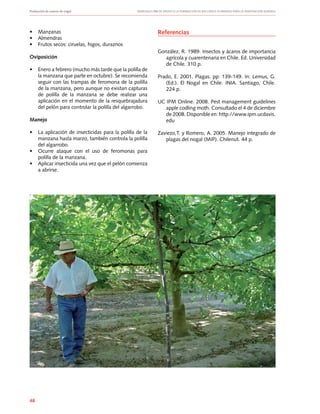 Producción de nueces de nogal	 Manuales FIA de APOYO A LA FORMACIÓN DE RECURSOS HUMANOS PARA LA INNOVACIÓN AGRARIA
48
•	 Manzanas
•	 Almendras
•	 Frutos secos: ciruelas, higos, duraznos
Oviposición
•	 Enero a febrero (mucho más tarde que la polilla de
la manzana que parte en octubre). Se recomienda
seguir con las trampas de feromona de la polilla
de la manzana, pero aunque no existan capturas
de polilla de la manzana se debe realizar una
aplicación en el momento de la resquebrajadura
del pelón para controlar la polilla del algarrobo.
Manejo
•	 La aplicación de insecticidas para la polilla de la
manzana hasta marzo, también controla la polilla
del algarrobo.
•	 Ocurre ataque con el uso de feromonas para
polilla de la manzana.
•	 Aplicar insecticida una vez que el pelón comienza
a abrirse.
Referencias
González, R. 1989. Insectos y ácaros de importancia
agrícola y cuarentenaria en Chile. Ed. Universidad
de Chile. 310 p.
Prado, E. 2001. Plagas. pp: 139-149. In: Lemus, G.
(Ed.). El Nogal en Chile. INIA. Santiago, Chile.
224 p.
UC IPM Online. 2008. Pest management guidelines
apple codling moth. Consultado el 4 de diciembre
de 2008. Disponible en: http://www.ipm.ucdavis.
edu
Zaviezo,T. y Romero, A. 2005. Manejo integrado de
plagas del nogal (MIP). Chilenut. 44 p.
 