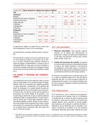 Manuales FIA de APOYO A LA FORMACIÓN DE RECURSOS HUMANOS PARA LA INNOVACIÓN AGRARIA		 Producción de nueces de nogal
75
Cuadro 18.120
Época de poda en nogales de acuerdo al objetivo
MES	 J	 J	 A	 S	 O	 N	 D	 E
Formación	
Rebajes	 •••••	 •••••	 •••••	 	 •••••	 •••••	 •••	 •••
Eliminación de ramas completas
• Eliminar flor/fruta					 •••	 •••	 •••	 •••	
• Mal ubicadas					 •••••	 •••••
• Mellizos					 •••••	 •••••	 •••	 •••
• Envejecidas	 •••••	 •••••	 •••••
• Muertas	 •••	 •••	 •••
Producción
Rebajes	 •••••	 •••••
Eliminación de ramas completas
• Mal ubicadas	 •••••	 •••••	 •••••
• Mellizos					 •••	 •••
• Envejecidas	 •••••	 •••••	 •••••
• Muertas	 •••	 •••	 •••
21
	 Transcripción de la presentación realizada por Gamalier Lemus S., Ing. Agrónomo, M.Sc. Centro Regional de Investigación La Platina
(INIA) en el curso de formación continua “Producción, cosecha y postcosecha de nueces de nogal”, realizado en Santiago el 25 de
mayo de 2005.
En general los rebajes y la poda fina en verano dan
mal resultado por lo que no se recomiendan.
Las injertaciones se realizan desde octubre a noviem-
bre.
Al momento de la poda es el único momento en que
se revisa planta por planta en el huerto, por lo tan-
to es un buen momento para observar síntomas y
signos de plagas y enfermedades. Lo ideal es que el
encargado lleve un mapa para un buen monitoreo y
conozca los estados invernales de las plagas (escama
de San José, huevos de arañita roja, fitophtora, agalla
etc.).
19. PODA Y SISTEMA DE CONDUC-
CIÓN21
Los productores de nuez de nogal hace diez a quince
años se preguntaban si era necesario podar el nogal,
debido a que en la naturaleza los nogales presentan
un gran desarrollo y producción en la periferia del
árbol. Sin embargo, si se analiza desde el punto de
vista productivo y con la información que se encuen-
tra hoy en día, nos damos cuenta que los árboles se
encuentran con mucho follaje en la periferia, y en
la parte baja y dentro de la copa se pierde potencial
productivo dado el sombreamiento y la gran estruc-
tura de ramas que el árbol debe mantener dado el
crecimiento globoso natural, donde la masa produc-
tiva está siempre hacia la periferia de la copa, al igual
que sucede en la mayoría de los frutales, por lo tanto,
no se puede hacer conducción libre del nogal sino
que es necesaria la poda.
19.1. ¿Por qué podar?
•	 Eficiencia fotosintética. Que permite mayores
reservas en la planta que determinarán la
producción. Si llega una adecuada cantidad de luz
a una hoja, esta generará reservas para nuevos
brotes, frutas, raíces, etc.
•	 Cambio del microclima de la planta. En especial
en las zonas del sur del país; la humedad disminuye
al interior del follaje evitando la permanencia
de patógenos como peste negra, y aumenta la
entrada de las aplicaciones de productos químicos
aumentando la eficiencia del manejo sanitario.
Es necesario ver la poda como un proceso que se lle-
va a cabo en distintas etapas de la vida del árbol y
estaciones del año. A su vez la poda es parte de un
componente de manejo, no un proceso aislado y por
lo cual es necesario integrarlo a todas las prácticas de
manejo del árbol.
19.2. Poda invernal
Es el momento en que se determina principalmen-
te la estructura de la planta. Esto es, la formación
y mantención de un tronco de altura necesaria para
la cosecha y ramas que se inserten en el tronco con
ángulos abiertos, de lo contrario se forman proble-
mas mecánicos, de la fijación y sustento del árbol, e
hidráulicos, de los elementos que se absorben, mo-
vilizan y alimentan a la planta. A su vez mantener
estructuras adecuadas para evitar rupturas de ramas
 