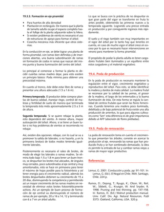 Manuales FIA de APOYO A LA FORMACIÓN DE RECURSOS HUMANOS PARA LA INNOVACIÓN AGRARIA		 Producción de nueces de nogal
77
19.3.3. Formación en eje piramidal
•	 Para huertos de alta densidad
•	 Plantación en rectángulo. De manera que la planta
de tamaño adulto ocupe el espacio completo has-
ta el follaje de la planta adyacente sobre la hilera.
•	 Si existen problemas de viento es necesario el uso
de estructuras de apoyo para formar el árbol.
•	 Cosecha mecánica más eficiente que otros siste-
mas.
En la conducción en eje, se debe lograr una planta de
forma piramidal, con ramas bien definidas y de inser-
ciones abiertas, una buena subordinación de ramas
sin formación de codos ni ramas que nazcan del mis-
mo punto y buena iluminación del centro del árbol.
Lo principal al comenzar a formar la planta es de-
cidir cuántas ramas madres dejar, para esto existen
un principio básico: Poda mínima para obtener una
precocidad máxima.
En cuanto al tronco, éste debe estar libre de ramas y
presentar una altura adecuada (1.5 a 1.6 m).
Primera temporada. El productor debe comprar plan-
tas de buena calidad, manejar riego, control de ma-
lezas y fertilidad de suelo de manera que terminada
la temporada ésta mida aproximadamente 2.5 a 3 m
de altura.
Segunda temporada: Si se quiere rebajar la planta,
esto dependerá del viento. A menor altura, mayor
autosujeción del árbol. Ahora, si se tiene un buen tu-
tor o no hay problemas de vientos se recomienda no
rebajar.
Así, existen dos opciones: rebajar, con lo cual se va a
promover la salida de laterales; o no hacerlo, y en la
primavera brotará de todos modos teniendo igual-
mente laterales.
Posteriormente es necesario el raleo de brotes, de
modo de elegir los laterales o ramas madres. Se eli-
mina todo bajo 1.5 a 1.8 m para tener un buen tron-
co, se despuntan los brotes mal ubicados, de ángulos
muy cerrados, poco subordinadas al eje central y muy
amontonados, esto se hace en primavera para tener
el máximo de hojas posible para la fotosíntesis y así
tener energía para el crecimiento radical, además los
brotes despuntados detienen su crecimiento de 15 a
20 días, disminuyendo la competencia y permitiendo
así un mayor crecimiento de las ramas madres sin ne-
cesidad de eliminar estos brotes fotosintéticamente
activos. Así un ejemplo de buen proceso de forma-
ción de eje central va disminuyendo el número de
ramas de por ejemplo, 20 a 16 a 14, 12 y terminando
con 6 a 7 en un árbol adulto.
Lo que se busca con la práctica de no despuntar es
que gran parte del vigor se transforme en fruta lo
antes posible, obteniendo las primeras nueces a la
temporada siguiente. Logrando una precoz entrada
en producción y por consiguiente ingresos más rápi-
damente.
El suelo y el riego también son muy importantes en
el vigor del árbol por lo tanto hay que tenerlos en
cuenta, en caso de mucho vigor el árbol crece en ex-
ceso por lo que es necesario hacer intervenciones en
verano para mantener la forma piramidal.
El propósito de podar la planta adulta es tener carga-
dores frutales bien iluminados y un equilibrio entre
estos cargadores y el material vegetativo.
19.4. Poda de producción
En la poda de producción es necesario mantener la
regulación entre el vigor, crecimiento vegetativo y
reproductivo del árbol. Para esto, se debe identificar
la madera y dardos de mala calidad. La madera frutal
se reconoce por la calidad de las yemas, el grosor
de la madera, el largo de los entrenudos y la buena
iluminación de ésta. De esta forma se regula la can-
tidad de centros frutales que serán las flores femeni-
nas. Cuando tenemos una madera poco iluminada,
debilitada y de bajo potencial de fruta existe una alta
producción de amentos, lo que para algunos cultiva-
res como ‘Serr’ esta diferencia es de gran importancia
debido al AFP (abscisión de flores pistiladas).
19.5. Poda de renovación
La poda de renovación toma en cuenta el crecimien-
to que presentan los árboles; consiste en acercar la
producción al eje, renovando las ramas que han pro-
ducido fruta y se han sombreado demasiado, la idea
es permitir la entrada de luz y cambiar ramas viejas a
ramas de mayor vigor productivo.
Referencias
Lemus, G. 2001. Conducción y poda. pp: 91-101. In:
Lemus, G. (Ed.). El Nogal en Chile. INIA. Santiago,
Chile. 224 p.
Ramos, D.; Dejong, T.; Ryugo, K.; Olson, W.; Reil,
W.; Sibbett, G.; Krueger, W. And Snyder, R.
1998. Pruning and tree thinning. pp. 147-158.
In: Ramos, D. (Ed.) Walnut production manual.
Univ. Calif. Div. Agr. Natural Resources. Publ
3373. Oakland, California, USA. 320 p.
 