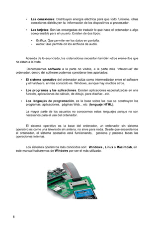 •   Las conexiones: Distribuyen energía eléctrica para que todo funcione, otras
               conexiones distribuyen la información de los dispositivos al procesador.

           •   Las tarjetas: Son las encargadas de traducir lo que hace el ordenador a algo
               comprensible para el usuario. Existen de dos tipos:

               •   Gráfica: Que permite ver los datos en pantalla.
               •   Audio: Que permite oír los archivos de audio.



           Además de lo enunciado, los ordenadores necesitan también otros elementos que
    no están a la vista.

           Denominamos software a la parte no visible, a la parte más “intelectual” del
    ordenador, dentro del software podemos considerar tres apartados:

       •   El sistema operativo del ordenador actúa como intermediador entre el software
           y el hardware, el más conocido es Windows, aunque hay muchos otros.

       •   Los programas y las aplicaciones. Existen aplicaciones especializadas en una
           función, aplicaciones de cálculo, de dibujo, para diseñar...etc.

       •   Los lenguajes de programación, es la base sobre las que se construyen los
           programas, aplicaciones, páginas Web... etc (lenguaje HTML).

           La mayor parte de los usuarios no conocemos estos lenguajes porque no son
           necesarios para el uso del ordenador.


           El sistema operativo es la base del ordenador, un ordenador sin sistema
    operativo es como una televisión sin antena, no sirve para nada. Desde que encendemos
    el ordenador, el sistema operativo está funcionando, gestiona y procesa todas las
    operaciones internas.


           Los sistemas operativos más conocidos son: Windows , Linux o Macintosh, en
    este manual hablaremos de Windows por ser el más utilizado.

    - 7 -




8
 