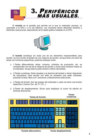 3. P ERIFÉRICOS
                                    MÁS U SUALES .
        El monitor es la pantalla que permite ver lo que el ordenador procesa, va
conectado a la CPU y a la red eléctrica. Los monitores tienen diferentes tamaños y
diferentes resoluciones, dependiendo de la tarjeta gráfica instalada en la CPU.




        El teclado constituye sin duda uno de los elementos imprescindibles para
escribir, es muy similar al teclado de una máquina de escribir, aunque tiene una serie de
teclas con funciones específicas, podemos distinguir entre:

       1.Teclas alfanuméricas: letras, números, símbolos de puntuación, etc. se
       corresponden con las de la máquina de escribir y sirven para introducir textos en
       el ordenador. Ocupa toda la parte central e inferior del teclado.

       2.Teclas numéricas: Están situadas a la derecha del teclado y tienen disposición
       de calculadora. Para escribir con ellas es necesario que estén activadas,
       pulsando la tecla “Bloq num” activamos y desactivamos estas teclas.

       3.Teclas de función: Son las propias del ordenador y cada una tiene una función
       específica ( Control, Esc, Alt, F1, F2...)

       4.Teclas de desplazamiento: Sirven para desplazar el cursor de edición en
       diversas direcciones .

                                                                        Teclas
                           Teclas de función                           numéricas




                 Teclado alfanumérico              Teclas desplazamiento
                                                                                            9
 