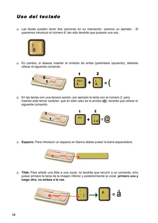Uso de l tec lado

      Las teclas pueden tener dos opciones en su marcación, veamos un ejemplo : Si
      queremos introducir el número 8, tan sólo tendrás que pulsarla una vez.




      En cambio, si deseas insertar el símbolo de arriba (paréntesis izquierdo), deberás
      utilizar el siguiente comando.




      En las teclas con una tercera opción, por ejemplo la tecla con el número 2, para
      insertar este tercer carácter, que en este caso es la arroba (@), tendrás que utilizar el
      siguiente comando.




      Espacio: Para introducir un espacio en blanco debes pulsar la barra espaciadora.




      Tilde: Para añadir una tilde a una vocal, no tendrás que recurrir a un comando, sino
      pulsar primero la tecla de la imagen inferior y posteriormente la vocal, primero una y
      luego otra, no ambas a la vez.




10
 