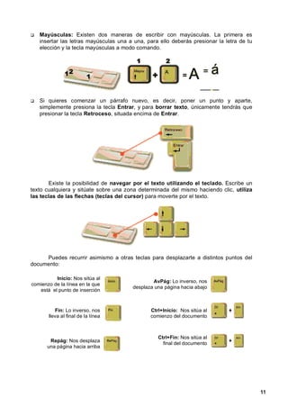 Mayúsculas: Existen dos maneras de escribir con mayúsculas. La primera es
   insertar las letras mayúsculas una a una, para ello deberás presionar la letra de tu
   elección y la tecla mayúsculas a modo comando.




   Si quieres comenzar un párrafo nuevo, es decir, poner un punto y aparte,
   simplemente presiona la tecla Entrar, y para borrar texto, únicamente tendrás que
   presionar la tecla Retroceso, situada encima de Entrar.




       Existe la posibilidad de navegar por el texto utilizando el teclado. Escribe un
texto cualquiera y sitúate sobre una zona determinada del mismo haciendo clic, utiliza
las teclas de las flechas (teclas del cursor) para moverte por el texto.




     Puedes recurrir asimismo a otras teclas para desplazarte a distintos puntos del
documento:

          Inicio: Nos sitúa al
                                               AvPág: Lo inverso, nos
comienzo de la línea en la que
                                       desplaza una página hacia abajo
   está el punto de inserción



          Fin: Lo inverso, nos                Ctrl+Inicio: Nos sitúa al
       lleva al final de la línea             comienzo del documento



                                                 Ctrl+Fin: Nos sitúa al
       Repág: Nos desplaza
                                                   final del documento
      una página hacia arriba




                                                                                          11
 