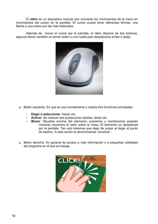El ratón es un dispositivo manual que convierte los movimientos de la mano en
     movimientos del cursor en la pantalla. El cursor puede tener diferentes formas, una
     flecha o una mano son las más habituales.

           Además de mover el cursor por la pantalla, el ratón dispone de dos botones,
     algunos tienen también un tercer botón o una rueda para desplazarse arriba o abajo.




          Botón izquierdo: Es que se usa normalmente y realiza tres funciones principales:

            •   Elegir o seleccionar: Hacer clic.
            •   Activar: Se realizan dos pulsaciones rápidas, doble clic.
            •   Mover: Situados encima del elemento, pulsamos y mantenemos pulsado
                     mientras movemos el ratón sobre la mesa. El elemento se desplazará
                     por la pantalla. Tan solo tenemos que dejar de pulsar al llegar al punto
                     de destino. A esta acción la denominamos “arrastrar”.


          Botón derecho: En general da acceso a más información o a pequeñas utilidades
          del programa en el que se trabaja.




12
 
