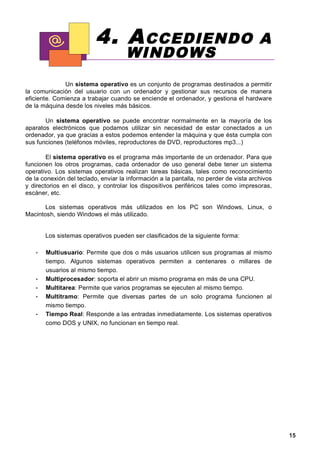 4. A CCEDIENDO                                               A
                                     WINDOWS
              Un sistema operativo es un conjunto de programas destinados a permitir
la comunicación del usuario con un ordenador y gestionar sus recursos de manera
eficiente. Comienza a trabajar cuando se enciende el ordenador, y gestiona el hardware
de la máquina desde los niveles más básicos.

       Un sistema operativo se puede encontrar normalmente en la mayoría de los
aparatos electrónicos que podamos utilizar sin necesidad de estar conectados a un
ordenador, ya que gracias a estos podemos entender la máquina y que ésta cumpla con
sus funciones (teléfonos móviles, reproductores de DVD, reproductores mp3...)

        El sistema operativo es el programa más importante de un ordenador. Para que
funcionen los otros programas, cada ordenador de uso general debe tener un sistema
operativo. Los sistemas operativos realizan tareas básicas, tales como reconocimiento
de la conexión del teclado, enviar la información a la pantalla, no perder de vista archivos
y directorios en el disco, y controlar los dispositivos periféricos tales como impresoras,
escáner, etc.

       Los sistemas operativos más utilizados en los PC son Windows, Linux, o
Macintosh, siendo Windows el más utilizado.


       Los sistemas operativos pueden ser clasificados de la siguiente forma:

   •   Multiusuario: Permite que dos o más usuarios utilicen sus programas al mismo
       tiempo. Algunos sistemas operativos permiten a centenares o millares de
       usuarios al mismo tiempo.
   •   Multiprocesador: soporta el abrir un mismo programa en más de una CPU.
   •   Multitarea: Permite que varios programas se ejecuten al mismo tiempo.
   •   Multitramo: Permite que diversas partes de un solo programa funcionen al
       mismo tiempo.
   •   Tiempo Real: Responde a las entradas inmediatamente. Los sistemas operativos
       como DOS y UNIX, no funcionan en tiempo real.




                                                                                               15
 