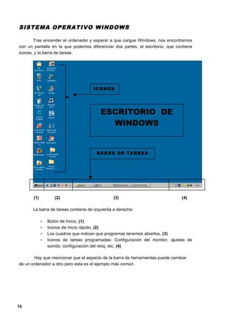 SISTEMA OPE RATIVO WINDOWS

       Tras encender el ordenador y esperar a que cargue Windows, nos encontramos
con un pantalla en la que podemos diferenciar dos partes, el escritorio, que contiene
iconos, y la barra de tareas.




                                      IC O N O S




                                         ESCRITORIO DE
                                           WINDOWS


                                       BAR RA D E TA R EA S




       (1)          (2)                        (3)                             (4)

      La barra de tareas contiene de izquierda a derecha:

             •   Botón de Inicio, (1)
             •   Iconos de inicio rápido, (2)
             •   Los cuadros que indican que programas tenemos abiertos, (3)
             •   Iconos de tareas programadas: Configuración del monitor, ajustes de
                 sonido, configuración del reloj, etc. (4)

        Hay que mencionar que el aspecto de la barra de herramientas puede cambiar
de un ordenador a otro pero esta es el ejemplo más común.




16
 