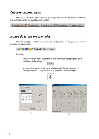 Cuadros de programas
            Hay un cuadro por cada programa que tengamos abierto, podemos cambiar de
     uno a otro haciendo clic directamente en ellos.




     Iconos de tareas programadas
            Permite acceder a distintas opciones de configuración de lo que representa el
     icono que presionamos:




           Ejemplo:

               •   Reloj: Haciendo doble clic sobre la hora abrimos un desplegable para
                   configurar fecha y hora (1)


               •   Volumen: Haciendo doble sobre el icono del volumen abrimos un
                   desplegable para configurar varios volúmenes del sistema (2)




                           (1)
                                                                      (2)




18
 