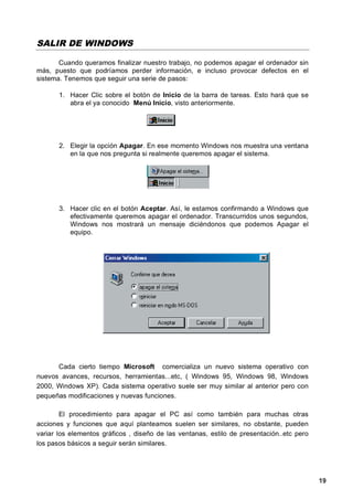 SALIR DE WINDOWS

       Cuando queramos finalizar nuestro trabajo, no podemos apagar el ordenador sin
más, puesto que podríamos perder información, e incluso provocar defectos en el
sistema. Tenemos que seguir una serie de pasos:

       1. Hacer Clic sobre el botón de Inicio de la barra de tareas. Esto hará que se
          abra el ya conocido Menú Inicio, visto anteriormente.




       2. Elegir la opción Apagar. En ese momento Windows nos muestra una ventana
          en la que nos pregunta si realmente queremos apagar el sistema.




       3. Hacer clic en el botón Aceptar. Así, le estamos confirmando a Windows que
          efectivamente queremos apagar el ordenador. Transcurridos unos segundos,
          Windows nos mostrará un mensaje diciéndonos que podemos Apagar el
          equipo.




      Cada cierto tiempo Microsoft comercializa un nuevo sistema operativo con
nuevos avances, recursos, herramientas...etc, ( Windows 95, Windows 98, Windows
2000, Windows XP). Cada sistema operativo suele ser muy similar al anterior pero con
pequeñas modificaciones y nuevas funciones.

        El procedimiento para apagar el PC así como también para muchas otras
acciones y funciones que aquí planteamos suelen ser similares, no obstante, pueden
variar los elementos gráficos , diseño de las ventanas, estilo de presentación..etc pero
los pasos básicos a seguir serán similares.




                                                                                           19
 