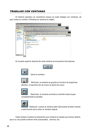 TRABAJAR CON VENTANAS

            El sistema operativo se caracteriza porque se suele trabajar con ventanas, de
     aquí recibe su nombre ( Windows es ventana en inglés).




           En la parte superior derecha de cada ventana se encuentran tres botones:




                             Cerrar la ventana



                                Minimizar, la ventana se guarda en la barra de programas
                  abiertos, si hacemos clic de nuevo se abrirá de nuevo




                            Maximizar, la ventana aumenta su tamaño hasta ocupar
                  completamente la pantalla.




                            Restaurar, cuando la ventana está maximizada el botón cambia
                  a esta función para volver al tamaño original.



            Cada ventana muestra los elementos que contiene la carpeta que hemos abierto,
     que a su vez puede contener otras subcarpetas, archivos..etc.


20
 