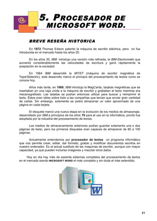 5. P ROCESADOR    DE
                    MICROSOFT WORD.

       BREVE RESE ÑA HIST ORICA
       En 1872 Thomas Edison patentó la máquina de escribir eléctrica, pero no fue
introducida en el mercado hasta los años 20.

      En los años 30, IBM introdujo una versión más refinada, la IBM Electromatic que
aumentó considerablemente las velocidades de escritura y ganó rápidamente la
aceptación en la sociedad.

      En 1964 IBM desarrolló la MT/ST (máquina de escribir magnética de
Tape/Selectric), este desarrollo marcó el principio del procesamiento de textos como se
conoce hoy.

        Años más tarde, en 1969, IBM introdujo la MagCards, tarjetas magnéticas que se
insertaban en una caja unida a la máquina de escribir y grababan el texto mientras era
mecanografiado. Las tarjetas se podían entonces utilizar para buscar y reimprimir el
texto. Éstos eran útiles sobre todo a las compañías que tenían que enviar gran cantidad
de cartas. Sin embargo, solamente se podía almacenar un valor aproximado de una
página en cada tarjeta.

       El disquete marcó una nueva etapa en la evolución de los medios de almacenaje,
desarrollado por IBM a principios de los años 70 para el uso en la informática, pronto fue
adoptada por la industria del procesamiento de textos.

      Los medios de almacenamiento anteriores podían guardar solamente una o dos
páginas de texto, pero los primeros disquetes eran capaces de almacenar de 80 a 100
páginas.

       Actualmente entendemos por procesador de textos un programa informático
que nos permite crear, editar, dar formato, grabar y modificar documentos escritos en
nuestro ordenador. Es el actual sustituto de las maquinas de escribir, aunque con mayor
capacidad, ya que pueden incluirse imágenes y mezclar otros datos.

      Hoy en día hay más de sesenta sistemas completos del procesamiento de textos
en el mercado siendo MICROSOFT WORD el más completo y sin duda el más extendido.




                                                                                             21
 