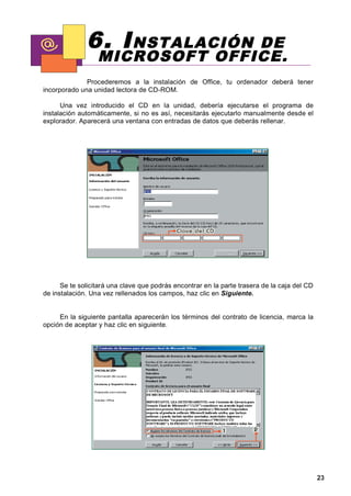 6. I NSTALACIÓN   DE
                  MICROSOFT OFFICE.
              Procederemos a la instalación de Office, tu ordenador deberá tener
incorporado una unidad lectora de CD-ROM.

      Una vez introducido el CD en la unidad, debería ejecutarse el programa de
instalación automáticamente, si no es así, necesitarás ejecutarlo manualmente desde el
explorador. Aparecerá una ventana con entradas de datos que deberás rellenar.




      Se te solicitará una clave que podrás encontrar en la parte trasera de la caja del CD
de instalación. Una vez rellenados los campos, haz clic en Siguiente.


     En la siguiente pantalla aparecerán los términos del contrato de licencia, marca la
opción de aceptar y haz clic en siguiente.




                                                                                              23
 