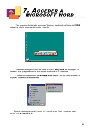 7. A CCEDER   A
                   MICROSOFT WORD

        Tras encender el ordenador y arrancar Windows, sitúate sobre el botón de INICIO
en la zona inferior izquierda del monitor y haz clic.




     En el menú emergente, colócate sobre la palabra Programas, se desplegará otro
submenú en él que podrás ver las aplicaciones instaladas en tu ordenador.

      Cuando visualices el icono de Microsoft Word haz un sólo clic sobre el mismo, el
programa se abrirá automáticamente.




      Para no repetir esta operación cada vez que utilicemos Word, crearemos en el
escritorio un acceso directo.




                                                                                          25
 