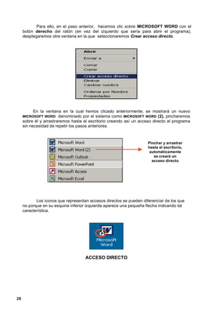 Para ello, en el paso anterior, hacemos clic sobre MICROSOFT WORD con el
     botón derecho del ratón (en vez del izquierdo que sería para abrir el programa),
     desplegaremos otra ventana en la que seleccionaremos Crear acceso directo.




           En la ventana en la cual hemos clicado anteriormente, se mostrará un nuevo
     MICROSOFT WORD     denominado por el sistema como MICROSOFT WORD (2), pincharemos
     sobre él y arrastraremos hasta el escritorio creando así un acceso directo al programa
     sin necesidad de repetir los pasos anteriores.



                                                                     Pinchar y arrastrar
                                                                     hasta el escritorio,
                                                                      automáticamente
                                                                        se creará un
                                                                       acceso directo




            Los iconos que representan accesos directos se pueden diferenciar de los que
     no porque en su esquina inferior izquierda aparece una pequeña flecha indicando tal
     característica.




                                     ACCESO DIRECTO




26
 