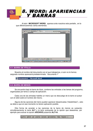 8. W ORD: APARIENCIAS
                Y BARRAS
              Al abrir MICROSOFT WORD, aparece ante nosotros esta pantalla , en la
       que diferenciaremos varios elementos:




8.1. BARRA DE TÍTULO:

     Muestra el nombre del documento con el que trabajamos, si aún no le hemos
asignado nombre aparecerá predeterminado “documento 1”




8.2. BARRA DE MENÚS:

     Se encuentra bajo la barra de título, contiene las entradas a las tareas del programa,
organizadas por tema o campo de aplicación.

     Cada una de las entradas habilita un menú que se descuelga de la barra al pulsar
con el ratón sobre el nombre del mismo.

     Alguna de las opciones del menú pueden aparecer desactivadas (“desteñidas”) , esto
se debe a que en ese momento no tienen aplicación posible.

      Otra forma de acceder a las opciones de la barra de menús es pulsando
simultáneamente la tecla ALT y la letra subrayada de la opción que deseamos, por
ejemplo para activar la opción ARCHIVO pulsamos ALT+A.




                                                                                              27
 