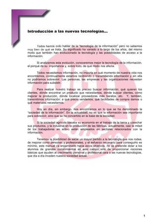 Introducción a las nuevas tecnologías...


UGT - ANDALUCÍA
      Todos hemos oído hablar de la “tecnología de la información” pero no sabemos
   muy bien de qué se trata. Su significado ha variado a lo largo de los años, del mismo
   modo que también han evolucionado la tecnología y las posibilidades de acceso a la
   información.

          Si analizamos esta evolución, conoceremos mejor la tecnología de la información,
   el porqué de su importancia y, sobre todo, de qué modo nos afecta.

          Todos necesitamos información, no importa en qué momento de nuestra vida nos
   encontremos, continuamente estamos recibiendo o transmitiendo información y sin ella
   no podríamos sobrevivir. Las personas, las empresas y las organizaciones necesitan
   información para subsistir.

           Para realizar nuestro trabajo es preciso buscar información: qué quieren los
   clientes, dónde encontrar un producto que necesitamos, dónde buscar clientes, cómo
   mejorar la producción, dónde localizar proveedores más baratos, etc. Y, también,
   transmitimos información: a qué precio vendemos, qué facilidades de compra damos o
   qué materiales necesitamos.

          Hoy en día, sin embargo, nos encontramos en lo que se ha denominado la
   “sociedad de la información”. En la actualidad, no es que la información sea importante
   para sobrevivir, sino que se ha convertido en la base de la sociedad.

          Si la sociedad agrícola basaba su economía en el trabajo de la tierra y cosechar
   sus productos, y la industrial en la producción de las fábricas, actualmente, casi la mitad
   de los trabajadores en activo están empleados en sectores relacionados con la
   información.

          Tenemos la posibilidad de sacar un mayor partido a la tecnología que nos rodea,
   de mejorar como personas y profesionales, y el esfuerzo necesario para conseguirlo es
   mínimo, este manual va encaminado hacia estos objetivos, no se pretende dotar a los
   alumnos de grandes conocimientos en este campo sino de proporcionar nociones
   básicas que ayuden al crecimiento personal y profesional cara a las nuevas tecnologías,
   que día a día invaden nuestra sociedad actual.




                                                                                                 1
 