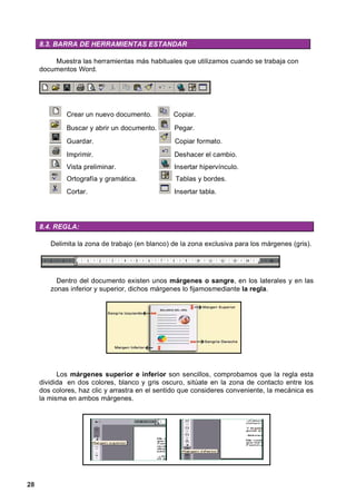 8.3. BARRA DE HERRAMIENTAS ESTANDAR

         Muestra las herramientas más habituales que utilizamos cuando se trabaja con
     documentos Word.




             Crear un nuevo documento.          Copiar.
             Buscar y abrir un documento.       Pegar.
             Guardar.                           Copiar formato.
             Imprimir.                          Deshacer el cambio.
             Vista preliminar.                  Insertar hipervínculo.
             Ortografía y gramática.             Tablas y bordes.
             Cortar.                            Insertar tabla.




     8.4. REGLA:

        Delimita la zona de trabajo (en blanco) de la zona exclusiva para los márgenes (gris).




          Dentro del documento existen unos márgenes o sangre, en los laterales y en las
        zonas inferior y superior, dichos márgenes lo fijamosmediante la regla.




           Los márgenes superior e inferior son sencillos, comprobamos que la regla esta
     dividida en dos colores, blanco y gris oscuro, sitúate en la zona de contacto entre los
     dos colores, haz clic y arrastra en el sentido que consideres conveniente, la mecánica es
     la misma en ambos márgenes.




28
 