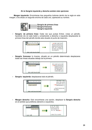 En la Sangría izquierda y derecha existen más opciones:

    Margen izquierdo: Encontraras tres pequeños botones dentro de la regla en este
margen, si te sitúas un segundo encima de cada uno, aparecerá su nombre.



                                  Sangría de primera línea
                                  Sangría francesa
                                  Sangría izquierda

   •   Sangría de primera línea: Cada vez que pulsas Entrar, creas un párrafo,
       haciendo clic en este botón y arrastrando a derecha o izquierda desplazarás la
       primera línea del párrafo donde este situado el punto de inserción.




   •   Sangría francesa: lo inverso, situado en un párrafo determinado desplazaras
       todas las líneas situadas debajo de la primera.




   •   Sangría izquierda: desplazaras todo el párrafo.




   •   Margen derecho: Solo encontraras una opción, desplazar la Sangría derecha
       en el sentido que prefieras (derecho o izquierdo).




                                                                                        29
 