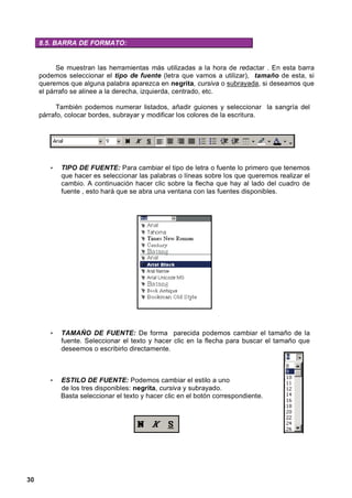 8.5. BARRA DE FORMATO:


           Se muestran las herramientas más utilizadas a la hora de redactar . En esta barra
     podemos seleccionar el tipo de fuente (letra que vamos a utilizar), tamaño de esta, si
     queremos que alguna palabra aparezca en negrita, cursiva o subrayada, si deseamos que
     el párrafo se alinee a la derecha, izquierda, centrado, etc.

           También podemos numerar listados, añadir guiones y seleccionar la sangría del
     párrafo, colocar bordes, subrayar y modificar los colores de la escritura.




        •   TIPO DE FUENTE: Para cambiar el tipo de letra o fuente lo primero que tenemos
            que hacer es seleccionar las palabras o líneas sobre los que queremos realizar el
            cambio. A continuación hacer clic sobre la flecha que hay al lado del cuadro de
            fuente , esto hará que se abra una ventana con las fuentes disponibles.




        •   TAMAÑO DE FUENTE: De forma parecida podemos cambiar el tamaño de la
            fuente. Seleccionar el texto y hacer clic en la flecha para buscar el tamaño que
            deseemos o escribirlo directamente.



        •   ESTILO DE FUENTE: Podemos cambiar el estilo a uno
            de los tres disponibles: negrita, cursiva y subrayado.
            Basta seleccionar el texto y hacer clic en el botón correspondiente.




30
 