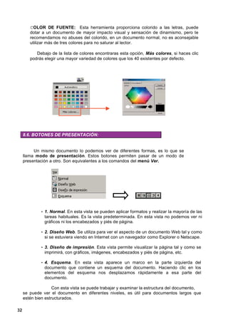 COLOR DE FUENTE: Esta herramienta proporciona colorido a las letras, puede
        dotar a un documento de mayor impacto visual y sensación de dinamismo, pero te
        recomendamos no abuses del colorido, en un documento normal, no es aconsejable
        utilizar más de tres colores para no saturar al lector.

           Debajo de la lista de colores encontraras esta opción, Más colores, si haces clic
        podrás elegir una mayor variedad de colores que los 40 existentes por defecto.




     8.6. BOTONES DE PRESENTACIÓN:


          Un mismo documento lo podemos ver de diferentes formas, es lo que se
     llama modo de presentación. Estos botones permiten pasar de un modo de
     presentación a otro. Son equivalentes a los comandos del menú Ver.




             • 1. Normal. En esta vista se pueden aplicar formatos y realizar la mayoría de las
               tareas habituales. Es la vista predeterminada. En esta vista no podemos ver ni
               gráficos ni los encabezados y piés de página.

             • 2. Diseño Web. Se utiliza para ver el aspecto de un documento Web tal y como
               si se estuviera viendo en Internet con un navegador como Explorer o Netscape.

             • 3. Diseño de impresión. Esta vista permite visualizar la página tal y como se
               imprimirá, con gráficos, imágenes, encabezados y piés de página, etc.

             • 4. Esquema. En esta vista aparece un marco en la parte izquierda del
               documento que contiene un esquema del documento. Haciendo clic en los
               elementos del esquema nos desplazamos rápidamente a esa parte del
               documento.

                    Con esta vista se puede trabajar y examinar la estructura del documento,
     se puede ver el documento en diferentes niveles, es útil para documentos largos que
     estén bien estructurados.

32
 