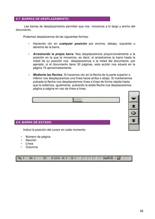 8.7. BARRAS DE DESPLAZAMIENTO:

     Las barras de desplazamiento permiten que nos movamos a lo largo y ancho del
documento.

       Podemos desplazarnos de las siguientes formas:

          •   Haciendo clic en cualquier posición por encima, debajo, izquierda o
              derecha de la barra.

          •   Arrastrando la propia barra. Nos desplazaremos proporcionalmente a la
              posición en la que la movamos, es decir, si arrastramos la barra hasta la
              mitad de su posición nos desplazaremos a la mitad del documento, por
              ejemplo, si el documento tiene 30 páginas, esta acción nos situará en la
              página 15 aproximadamente.

          •   Mediante las flechas. Si hacemos clic en la flecha de la parte superior o
              inferior nos desplazaremos una línea hacia arriba o abajo. Si mantenemos
              pulsada la flecha nos desplazaremos línea a línea de forma rápida hasta
              que la soltemos, igualmente pulsando la doble flecha nos desplazaremos
              página a página en vez de línea a línea.




8.8. BARRA DE ESTADO:

       Indica la posición del cursor en cada momento:

   •    Número de página
   •    Sección
   •    Línea
   •    Columna




                                                                                          33
 