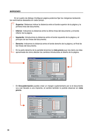MÁRGENES


           En el cuadro de diálogo Configurar página podemos fijar los márgenes tecleando
     los centímetros deseados en cada campo.

        •   Superior: Debemos indicar la distancia entre el borde superior de la página y la
            primera línea del documento.

        •   Inferior: Indicamos la distancia entre la última línea del documento y el borde
            inferior de la página.

        •   Izquierdo: Introducimos la distancia entre el borde izquierdo de la página y el
            principio de las líneas del documento.

        •   Derecho: Indicamos la distancia entre el borde derecho de la página y el final de
            las líneas del documento.

        •   En la parte derecha de la pantalla tenemos la vista previa que nos dará una idea
            aproximada de cómo afectan los cambios introducidos al diseño de la página.




        •   En Encuadernación puedes crear un margen suplementario por si el documento
            va a ser llevado a una imprenta, el cambio también lo podrás observar en vista
            previa.




36
 