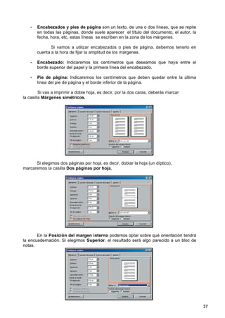 •   Encabezados y pies de página son un texto, de una o dos líneas, que se repite
       en todas las páginas, donde suele aparecer el título del documento, el autor, la
       fecha, hora, etc, estas líneas se escriben en la zona de los márgenes.

              Si vamos a utilizar encabezados o pies de página, debemos tenerlo en
       cuenta a la hora de fijar la amplitud de los márgenes.

   •   Encabezado: Indicaremos los centímetros que deseamos que haya entre el
       borde superior del papel y la primera línea del encabezado.

   •   Pie de página: Indicaremos los centímetros que deben quedar entre la última
       línea del pie de página y el borde inferior de la página.

         Si vas a imprimir a doble hoja, es decir, por la dos caras, deberás marcar
la casilla Márgenes simétricos.




      Si elegimos dos páginas por hoja, es decir, doblar la hoja (un díptico),
marcaremos la casilla Dos páginas por hoja.




       En la Posición del margen interno podemos optar sobre qué orientación tendrá
la encuadernación. Si elegimos Superior, el resultado será algo parecido a un bloc de
notas.




                                                                                          37
 
