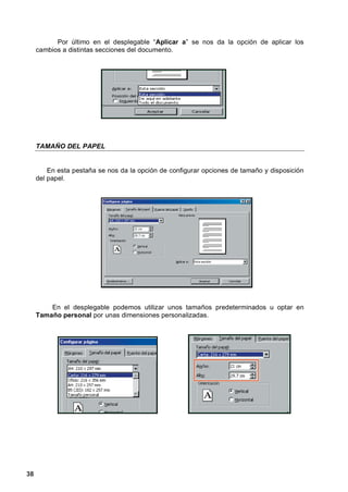 Por último en el desplegable “Aplicar a” se nos da la opción de aplicar los
     cambios a distintas secciones del documento.




     TAMAÑO DEL PAPEL


         En esta pestaña se nos da la opción de configurar opciones de tamaño y disposición
     del papel.




         En el desplegable podemos utilizar unos tamaños predeterminados u optar en
     Tamaño personal por unas dimensiones personalizadas.




38
 
