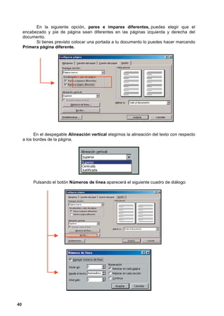 En la siguiente opción, pares e impares diferentes, puedes elegir que el
     encabezado y pie de página sean diferentes en las páginas izquierda y derecha del
     documento.
           Si tienes previsto colocar una portada a tu documento lo puedes hacer marcando
     Primera página diferente.




           En el despegable Alineación vertical elegimos la alineación del texto con respecto
     a los bordes de la página.




          Pulsando el botón Números de línea aparecerá el siguiente cuadro de diálogo:




40
 