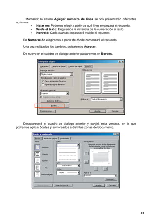 Marcando la casilla Agregar números de línea se nos presentarán diferentes
opciones.
          • Iniciar en: Podemos elegir a partir de qué línea empezará el recuento.
          • Desde el texto: Elegiremos la distancia de la numeración al texto.
          • Intervalo: Cada cuántas líneas será visible el recuento.

     En Numeración elegiremos a partir de dónde comenzará el recuento.

     Una vez realizados los cambios, pulsaremos Aceptar.

     De nuevo en el cuadro de diálogo anterior pulsaremos en Bordes.




     Desaparecerá el cuadro de diálogo anterior y surgirá esta ventana, en la que
podremos aplicar bordes y sombreados a distintas zonas del documento.




                                                                                     41
 