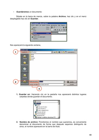 •       Guardaremos un documento:

      Sitúate en la barra de menús, sobre la palabra Archivo, haz clic y en el menú
desplegable haz clic en Guardar.




Nos aparecerá la siguiente ventana,


       1




       2


                                  3

           1. Guardar en: Haciendo clic en la pestaña nos aparecerá distintos lugares
              carpetas donde guardar el documento.




           2. Nombre de archivo: Pondremos el nombre que queramos, es conveniente
              denominar al documento de forma que después sepamos distinguirlo de
              otros, el nombre aparecerá en la barra de título.



                                                                                        43
 