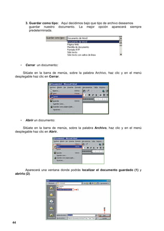 3. Guardar como tipo: Aquí decidimos bajo que tipo de archivo deseamos
            guardar nuestro documento. La mejor opción aparecerá siempre
            predeterminada.




     •   Cerrar un documento:

      Sitúate en la barra de menús, sobre la palabra Archivo, haz clic y en el menú
 desplegable haz clic en Cerrar.




     •   Abrir un documento:

      Sitúate en la barra de menús, sobre la palabra Archivo, haz clic y en el menú
 desplegable haz clic en Abrir.




        Aparecerá una ventana donde podrás localizar el documento guardado (1) y
 abrirlo (2).




44
 