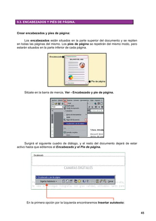 9.3. ENCABEZADOS Y PIÉS DE PÁGINA.


Crear encabezados y pies de página:

     Los encabezados están situados en la parte superior del documento y se repiten
en todas las páginas del mismo. Los pies de página se repetirán del mismo modo, pero
estarán situados en la parte inferior de cada página.




     Sitúate en la barra de menús, Ver - Encabezado y pie de página.




      Surgirá el siguiente cuadro de diálogo, y el resto del documento dejará de estar
activo hasta que editemos el Encabezado y el Pie de página.




      En la primera opción por la Izquierda encontraremos Insertar autotexto:


                                                                                         45
 