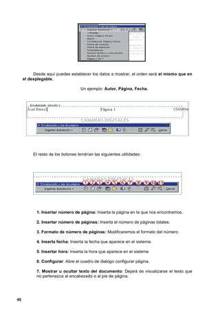 Desde aquí puedes establecer los datos a mostrar, el orden será el mismo que en
     el desplegable.

                                   Un ejemplo: Autor, Página, Fecha.




          El resto de los botones tendrían las siguientes utilidades:




           1. Insertar número de página: Inserta la página en la que nos encontramos.

           2. Insertar número de páginas: Inserta el número de páginas totales.

           3. Formato de número de páginas: Modificaremos el formato del número.

           4. Inserta fecha: Inserta la fecha que aparece en el sistema.

           5. Insertar hora: Inserta la hora que aparece en el sistema

           6. Configurar: Abre el cuadro de dialogo configurar página.

           7. Mostrar u ocultar texto del documento: Dejará de visualizarse el texto que
           no pertenezca al encabezado o al pie de página.




46
 