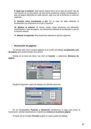 8. Igual que el anterior: Esta opción estará activa en el caso de existir más de
        una sección en el documento; de esta forma podremos insertar encabezados o
        pies de página diferentes en cada sección, algo muy útil si dividimos un texto en
        capítulos.

        9. Cambiar entre encabezado y pie: En el caso de estar editando el
        encabezado nos situaremos en el pie y viceversa.

        10. Mostrar el anterior: Si hemos creado varias secciones con diferentes
        encabezados o pies de página, nos situaremos editando el encabezado o pie de
        la sección anterior.

        11. Mostrar el siguiente: Nos situaremos editando la sección siguiente.




   •    Numeración de páginas:

     Ya hemos visto como numerar páginas en el cuadro de diálogo encabezado y pie
de página, pero existe también otro camino.

     Sitúate en la barra de menú, haz click en Insertar y selecciona: Números de
página.




       Surgirá el siguiente cuadro de diálogo con distintas opciones:




    En los desplegables Posición y Alineación decidiremos el lugar para situar la
numeración, también decidiremos si insertamos número en la primera página.

       Al hacer clic en el botón Formato surgirá un nuevo cuadro de diálogo:



                                                                                            47
 