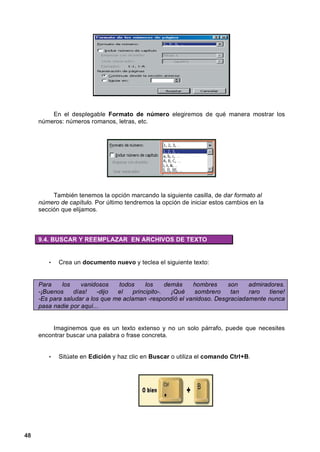 En el desplegable Formato de número elegiremos de qué manera mostrar los
     números: números romanos, letras, etc.




          También tenemos la opción marcando la siguiente casilla, de dar formato al
     número de capítulo. Por último tendremos la opción de iniciar estos cambios en la
     sección que elijamos.



     9.4. BUSCAR Y REEMPLAZAR EN ARCHIVOS DE TEXTO


        •   Crea un documento nuevo y teclea el siguiente texto:


     Para    los     vanidosos   todos     los     demás   hombres     son    admiradores.
     -¡Buenos     días!   -dijo  el   principito-.   ¡Qué   sombrero    tan   raro   tiene!
     -Es para saludar a los que me aclaman -respondió el vanidoso. Desgraciadamente nunca
     pasa nadie por aquí...


          Imaginemos que es un texto extenso y no un solo párrafo, puede que necesites
     encontrar buscar una palabra o frase concreta.


        •   Sitúate en Edición y haz clic en Buscar o utiliza el comando Ctrl+B.




48
 