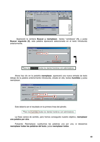 Aparecerá la ventana Buscar y reemplazar, teclea “vanidosos” (1), y pulsa
Buscar siguiente (2), esta palabra aparecerá seleccionada en el texto introducido
anteriormente.




     Ahora haz clic en la pestaña reemplazar, aparecerá una nueva entrada de texto
debajo de la palabra anteriormente introducida, sitúate en ella, teclea humildes y pulsa
reemplazar.




     Este debería ser el resultado en la primera línea del párrafo.




     La frase carece de sentido, pero hemos conseguido nuestro objetivo, reemplazar
una palabra por otra.

    Pulsando Reemplazar, sustituimos las palabras una por una, si deseamos
reemplazar todas las palabras del texto, pulsa reemplazar todos.




                                                                                           49
 