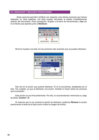 9.5. DESHACER Y REHACER OPERACIONES.

              Estas opciones permiten rectificar con respecto a las últimas acciones que hemos
     realizado; en otras palabras, con ellas puedes retroceder al estado inmediatamente
     anterior del documento. Para conseguirlo, dirígete a la barra de herramientas y haz clic
     en la flecha que aparece junto a Deshacer.




          Word te muestra una lista con las acciones más recientes que se pueden deshacer.




            Haz clic en la acción que quieres deshacer. Si no la encuentras, desplázate por la
     lista. Ten cuidado, ya que al deshacer una acción, también lo hacen todas las acciones
     que la preceden.

           Esta acción se usa frecuentemente. Por ello, te recomendamos memorices su atajo
     de letras: Control + Z.

           Si creemos que no es correcta la opción de deshacer, podemos Rehacer la acción
     presionando la tecla de al lado (como indica la imagen de arriba).




50
 