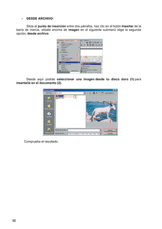 •    DESDE ARCHIVO:

            Sitúa el punto de inserción entre dos párrafos, haz clic en el botón Insertar de la
     barra de menús, sitúate encima de imagen en el siguiente submenú elige la segunda
     opción, desde archivo




            Desde aquí podrás seleccionar una imagen desde tu disco duro (1) para
     insertarla en el documento (2).




            Comprueba el resultado.




52
 