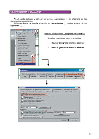 9.7. ORTOGRAFÍA Y GRAMÁTICA


   Word puede detectar y corregir los errores gramaticales y de ortografía en los
documentos que redactes.
   Sitúate en Barra de menús y haz clic en Herramientas (1), vuelve a hacer clic en
Opciones (2).



                                    Haz clic en la pestaña Ortografía y Gramática.

                                        Localiza y desactiva estas dos casillas:

                                         •   Revisar ortografía mientras escribe.

                                         •   Revisar gramática mientras escribe.




                                                                                      53
 