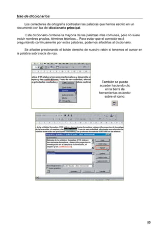 Uso de diccionarios

    Los correctores de ortografía contrastan las palabras que hemos escrito en un
documento con las del diccionario principal.

        Este diccionario contiene la mayoría de las palabras más comunes, pero no suele
incluir nombres propios, términos técnicos... Para evitar que el corrector esté
preguntando continuamente por estas palabras, podemos añadirlas al diccionario.

      Se añaden presionando el botón derecho de nuestro ratón si tenemos el cursor en
la palabra subrayada de rojo.




                                                            También se puede
                                                          acceder haciendo clic
                                                              en la barra de
                                                          herramientas estandar
                                                              sobre el icono:




                                                                                          55
 