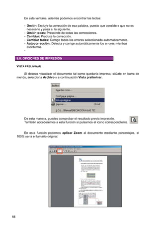 En esta ventana, además podemos encontrar las teclas:

          • Omitir: Excluye la corrección de esa palabra, puesto que considera que no es
              necesario y pasa a la siguiente.
          •   Omitir todas: Prescinde de todas las correcciones.
          •   Cambiar: Produce la corrección.
          •   Cambiar todas: Corrige todos los errores seleccionado automáticamente.
          •   Autocorrección: Detecta y corrige automáticamente los errores mientras
              escribimos.
          •

     9.8. OPCIONES DE IMPRESIÓN

     VISTA PRELIMINAR

         Sí deseas visualizar el documento tal como quedaría impreso, sitúate en barra de
     menús, selecciona Archivo y a continuación Vista preliminar.




          De esta manera, puedes comprobar el resultado previa impresión.
          También accederemos a esta función si pulsamos el icono correspondiente.


         En esta función podemos aplicar Zoom al documento mediante porcentajes, el
     100% sería el tamaño original.




56
 