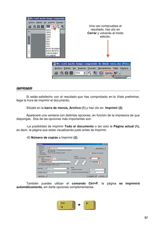 Una vez compruebes el
                                                    resultado, haz clic en
                                                  Cerrar y volverás al modo
                                                           edición.




IMPRIMIR

        Si estás satisfecho con el resultado que has comprobado en la Vista preliminar,
llega la hora de imprimir el documento.

       Sitúate en la barra de menús, Archivo (1) y haz clic en Imprimir (2).

      Aparecerá una ventana con distintas opciones, en función de la impresora de que
dispongas. Dos de las opciones más importantes son:

       -La posibilidad de imprimir Todo el documento o tan solo la Página actual (1),
es decir, la página que estas visualizando justo antes de Imprimir.

       -El Número de copias a Imprimir (2).




     También puedes utilizar el comando Ctrl+P, la página se imprimirá
automáticamente, sin darte opciones complementarias.




                                                                                          57
 